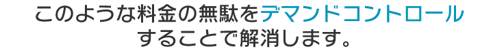 このような料金の無駄をデマンドコントロールすることで解消します。